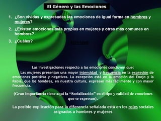 El Género y las Emociones
1. ¿Son vividas y expresadas las emociones de igual forma en hombres y
mujeres?
2. ¿Existen emociones más propias en mujeres y otras más comunes en
hombres?
3. ¿Cuáles? Actividad:
Las investigaciones respecto a las emociones concluyen que:
Las mujeres presentan una mayor intensidad y frecuencia en la expresión de
emociones positivas y negativas. La excepción está en la emoción del Enojo y la
Rabia, que los hombres, en nuestra cultura, expresan más fácilmente y con mayor
frecuencia.
(Gran importancia tiene aquí la “Socialización” en el tipo y calidad de emociones
que se expresan).
La posible explicación para la diferencia señalada está en los roles sociales
asignados a hombres y mujeres
 