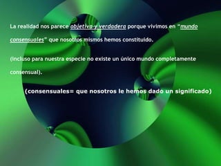 La realidad nos parece objetiva y verdadera porque vivimos en “mundo
consensuales” que nosotros mismos hemos constituido.
(incluso para nuestra especie no existe un único mundo completamente
consensual).
(consensuales= que nosotros le hemos dado un significado)
 