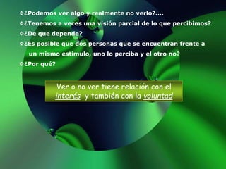 ¿Podemos ver algo y realmente no verlo?....
¿Tenemos a veces una visión parcial de lo que percibimos?
¿De que depende?
¿Es posible que dos personas que se encuentran frente a
un mismo estímulo, uno lo perciba y el otro no?
¿Por qué?
Ver o no ver tiene relación con el
interés y también con la voluntad
 