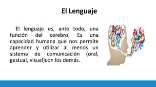 El Lenguaje
El lenguaje es, ante todo, una
función del cerebro. Es una
capacidad humana que nos permite
aprender y utilizar al menos un
sistema de comunicación (oral,
gestual, visual)con los demás.
 