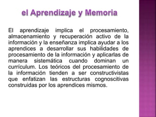 El aprendizaje implica el procesamiento,
almacenamiento y recuperación activo de la
información y la enseñanza implica ayudar a los
aprendices a desarrollar sus habilidades de
procesamiento de la información y aplicarlas de
manera sistemática cuando dominan un
currículum. Los teóricos del procesamiento de
la información tienden a ser constructivistas
que enfatizan las estructuras cognoscitivas
construidas por los aprendices mismos.
 