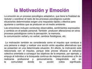 La emoción es un proceso psicológico adaptativo, que tiene la finalidad de
reclutar y coordinar el resto de los procesos psicológicos cuando
situaciones determinadas exigen una respuesta rápida y efectiva para
ajustarse a cambios que se producen en el medio ambiente.
Las emociones incluyen conductas observables, sentimientos expresados
y cambios en el estado personal. También producen alteraciones en otros
procesos psicológicos como la percepción, la memoria,
la comunicación verbal y no verbal, cambios fisiológicos, etc.
La motivación también es considerada como el impulso que conduce a
una persona a elegir y realizar una acción entre aquellas alternativas que
se presentan en una determinada situación. En efecto, la motivación está
relacionada con el impulso, porque éste provee eficacia al esfuerzo
colectivo orientado a conseguir los objetivos de la empresa, por ejemplo, y
empuja al individuo a la búsqueda continua de mejores situaciones a fin de
realizarse profesional y personalmente, integrándolo así en
la comunidad donde su acción cobra significado.
 