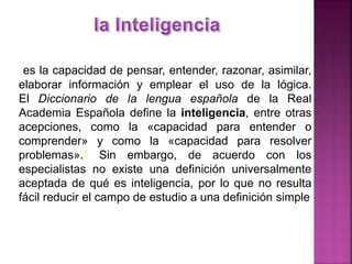 es la capacidad de pensar, entender, razonar, asimilar,
elaborar información y emplear el uso de la lógica.
El Diccionario de la lengua española de la Real
Academia Española define la inteligencia, entre otras
acepciones, como la «capacidad para entender o
comprender» y como la «capacidad para resolver
problemas».1 Sin embargo, de acuerdo con los
especialistas no existe una definición universalmente
aceptada de qué es inteligencia, por lo que no resulta
fácil reducir el campo de estudio a una definición simple
 