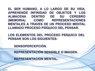 EL SER HUMANO, A LO LARGO DE SU VIDA,
APREHENDE INFINIDAD DE OBJETOS Y LOS
ALMACENA    DENTRO   DE   SU   CEREBRO
(MEMORIA)    COMO     REPRESENTACIONES
MENTALES A TRAVES DE UN PROCESO MENTAL
LLAMADO PROCESO PSÍQUICO DEL PENSAR.

LOS ELEMENTOS DEL PROCESO PSÍQUICO DEL
PENSAR SON LOS SIGUIENTES:

  SENSOPERCEPCIÓN.
  REPRESENTACIÓN SENSIBLE O IMAGEN.

  REPRESENTACION MENTAL.
 