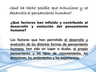 ¿Qué ha hecho posible que evolucione y se
desarrolle el pensamiento humano?

¿Qué factores han influido y contribuido al
desarrollo y evolución del pensamiento
humano?


Los factores que han permitido el desarrollo y
evolución de las distintas formas de pensamiento
humano, han sido sin lugar a dudas, el propio
pensamiento y los tipos de razonamiento, las
emociones, los sentimientos y las experiencias.
 