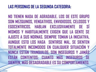 LAS PERSONAS DE LA SEGUNDA CATEGORIA:

NO TIENEN NADA DE AGRADABLE. LOS DE ESTE GRUPO
SON MEZQUINOS, VENGATIVOS, ENVIDIOSOS, CELOSOS Y
EGOCENTRICOS. HABLAN EXCLUSIVAMENTE DE SÍ
MISMOS Y HABITUALMENTE EXIGEN QUE LA GENTE SE
AJUSTE A SUS NORNAS. SIEMPRE TOMAN LA INICIATIVA,
AUNQUE ESTO LOS HAGA SENTIRSE MAL. SE SIENTEN
TOTALMENTE INCOMODOS EN CUALQUIER SITUACIÓN Y
NUNCA ESTÁN TRANQUILOS. SON INSEGUROS Y JAMÁS
ESTÁN CONTENTOS; CUANTO MÁS INSEGUROS SE
SIENTEN, MÁS DESAGRADABLE ES SU COMPORTAMIENTO.
 