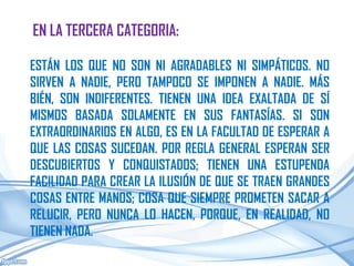 EN LA TERCERA CATEGORIA:

ESTÁN LOS QUE NO SON NI AGRADABLES NI SIMPÁTICOS. NO
SIRVEN A NADIE, PERO TAMPOCO SE IMPONEN A NADIE. MÁS
BIÉN, SON INDIFERENTES. TIENEN UNA IDEA EXALTADA DE SÍ
MISMOS BASADA SOLAMENTE EN SUS FANTASÍAS. SI SON
EXTRAORDINARIOS EN ALGO, ES EN LA FACULTAD DE ESPERAR A
QUE LAS COSAS SUCEDAN. POR REGLA GENERAL ESPERAN SER
DESCUBIERTOS Y CONQUISTADOS; TIENEN UNA ESTUPENDA
FACILIDAD PARA CREAR LA ILUSIÓN DE QUE SE TRAEN GRANDES
COSAS ENTRE MANOS; COSA QUE SIEMPRE PROMETEN SACAR A
RELUCIR, PERO NUNCA LO HACEN, PORQUE, EN REALIDAD, NO
TIENEN NADA.
 