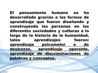 El pensamiento humano se ha
desarrollado gracias a las formas de
aprendizaje que fueron diseñando y
construyendo las personas en las
diferentes sociedades y culturas a lo
largo de la historia de la humanidad,
tales       aprendizajes       fueron:
aprendizaje     psicomotor     o    de
destrezas,    aprendizaje    operante,
aprendizaje de discriminaciones de
palabras y conceptos.
 