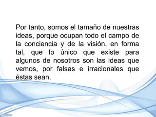 Por tanto, somos el tamaño de nuestras
ideas, porque ocupan todo el campo de
la conciencia y de la visión, en forma
tal, que lo único que existe para
algunos de nosotros son las ideas que
vemos, por falsas e irracionales que
éstas sean.
 