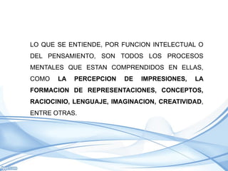 LO QUE SE ENTIENDE, POR FUNCION INTELECTUAL O
DEL PENSAMIENTO, SON TODOS LOS PROCESOS
MENTALES QUE ESTAN COMPRENDIDOS EN ELLAS,
COMO   LA   PERCEPCION   DE   IMPRESIONES,   LA
FORMACION DE REPRESENTACIONES, CONCEPTOS,
RACIOCINIO, LENGUAJE, IMAGINACION, CREATIVIDAD,
ENTRE OTRAS.
 