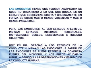 LAS EMOCIONES TIENEN UNA FUNCION ADAPTATIVA DE
NUESTRO ORGANISMO A LO QUE NOS RODEA. ES UN
ESTADO QUE SOBREVIENE SÚBITA Y BRUSCAMENTE, EN
FORMA DE CRISIS MÁS O MENOS VIOLENTAS Y MÁS O
MENOS PASAJERAS.


PERO LAS EMOCIONES, AL SER ESTADOS AFECTIVOS,
INDICAN    ESTADOS    INTERNOS   PERSONALES,
MOTIVACIONES, DESEOS, NECESIDADES E INCLUSO
OBJETIVOS.

HOY EN DIA, GRACIAS A LOS ESTUDIOS DE LA
CONDUCTA HUMANA Y LAS EMOCIONES. A PARTIR DE
LAS EMOCIONES SE PUEDE PREDECIR LA CONDUCTA
FUTURA DEL INDIVIDUO, Y NOS PUEDE AYUDAR A
INTUIRLA DEBIDO A LAS OBSERVACIONES Y ESTUDIO DE
LA CONDUCTA HUMANA.
 