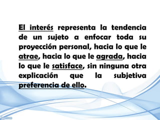El interés representa la tendencia
de un sujeto a enfocar toda su
proyección personal, hacia lo que le
atrae, hacia lo que le agrada, hacia
lo que le satisface, sin ninguna otra
explicación que la subjetiva
preferencia de ello.
 