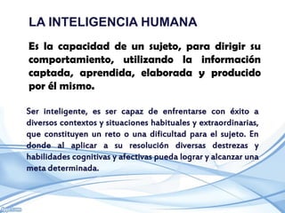 LA INTELIGENCIA HUMANA
Es la capacidad de un sujeto, para dirigir su
comportamiento, utilizando la información
captada, aprendida, elaborada y producido
por él mismo.

Ser inteligente, es ser capaz de enfrentarse con éxito a
diversos contextos y situaciones habituales y extraordinarias,
que constituyen un reto o una dificultad para el sujeto. En
donde al aplicar a su resolución diversas destrezas y
habilidades cognitivas y afectivas pueda lograr y alcanzar una
meta determinada.
 