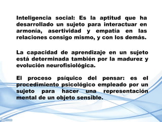 Inteligencia social: Es la aptitud que ha
desarrollado un sujeto para interactuar en
armonía, asertividad y empatía en las
relaciones consigo mismo, y con los demás.

La capacidad de aprendizaje en un sujeto
está determinada también por la madurez y
evolución neurofisiológica.

El proceso psíquico del pensar: es el
procedimiento psicológico empleado por un
sujeto para hacer una representación
mental de un objeto sensible.
 