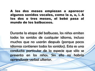 A los dos meses empiezan a aparecer
algunos sonidos vocales, como la a, u, i. A
los dos o tres meses, el bebé pasa al
mundo de los balbuceos.


Durante la etapa del balbuceo, los niños emiten
todos los sonidos de cualquier idioma, incluso
muchos que no usarán después (porque pocos
idiomas contienen todos los sonidos). Esta es una
conducta particular de la especie que sólo se
presenta en los niños. Sin ella no habría
aprendizaje verbal ulterior.
 