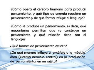 ¿Cómo opera el cerebro humano para producir
pensamientos y qué tipo de energía requiere un
pensamiento y de qué forma influye el lenguaje?

¿Cómo se produce un pensamiento, es decir, qué
mecanismos permiten que se construye un
pensamiento y qué relación tiene con el
lenguaje?
¿Qué formas de pensamiento existen?
¿De qué manera influye el encéfalo y la médula
ósea (sistema nervioso central) en la producción
de pensamientos en un sujeto?
 