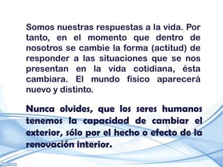 Somos nuestras respuestas a la vida. Por
tanto, en el momento que dentro de
nosotros se cambie la forma (actitud) de
responder a las situaciones que se nos
presentan en la vida cotidiana, ésta
cambiara. El mundo físico aparecerá
nuevo y distinto.

Nunca olvides, que los seres humanos
tenemos la capacidad de cambiar el
exterior, sólo por el hecho o efecto de la
renovación interior.
 