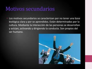 Motivos secundarios
• Los motivos secundarios se caracterizan por no tener una base
biológica clara y por se aprendidos. Están determinados por la
cultura. Mediante la interacción de las personas se desarrollan
y actúan, activando y dirigiendo la conducta. Son propios del
ser humano.

 