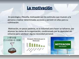 La motivaciónLa motivación
En psicología y filosofía, motivación son los estímulos que mueven a la En psicología y filosofía, motivación son los estímulos que mueven a la 
persona a realizar determinadas acciones y persistir en ellas para su persona a realizar determinadas acciones y persistir en ellas para su 
culminación.culminación.
              Motivación, en pocas palabras, es la Voluntad para hacer un esfuerzo, por Motivación, en pocas palabras, es la Voluntad para hacer un esfuerzo, por 
alcanzar las metas de la organización, condicionado por la capacidad del alcanzar las metas de la organización, condicionado por la capacidad del 
esfuerzo para satisfacer alguna necesidad personal.esfuerzo para satisfacer alguna necesidad personal.
 