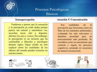Procesos Psicológicos
Básicos
Sensopercepción
Tendemos a pensar que la sensación
y la percepción ya están dadas porque
parece tan natural y automático ver,
escuchar, tocar, oler y degustar,
abrimos los ojos y vemos, Sin embargo,
la percepción es un misterio que ha
confundido a filósofos y psicólogos
durante siglos. Sigue siendo un reto
explicar cómo las cualidades de los
objetos del mundo pueden recrearse en
nuestra mente.
Atención Y Concentración
Son cualidades de la
percepción que funcionan como un
filtro de los estímulos ambientales,
evaluando los más relevantes y
dándoles prioridad para un
procesamiento más profundo. Se
considera como un mecanismo que
controla y regula los procesos
cognitivos, actuando en ocasiones
de manera inconsciente.
 