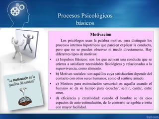 Motivación
Los psicólogos usan la palabra motivo, para distinguir los
procesos internos hipotéticos que parecen explicar la conducta,
pero que no se pueden observar ni medir directamente. Hay
diferentes tipos de motivos:
• a) Impulsos Básicos: son los que activan una conducta que se
orienta a satisfacer necesidades fisiológicas y relacionadas a la
supervivencia, como alimento.
• b) Motivos sociales: son aquéllos cuya satisfacción depende del
contacto con otros seres humanos, como el sentirse amado.
• c) Motivos para estimulación sensorial: es aquella cuando el
humano se da su tiempo para escuchar, sentir, cantar, entre
otros.
• d) eficiencia y creatividad: cuando el hombre se da esos
espacios de auto-estimulación, de lo contrario se agobia e irrita
con mayor facilidad.
Procesos Psicológicos
básicos
 