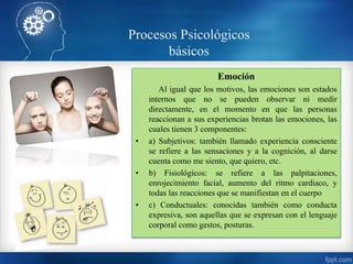 Emoción
Al igual que los motivos, las emociones son estados
internos que no se pueden observar ni medir
directamente, en el momento en que las personas
reaccionan a sus experiencias brotan las emociones, las
cuales tienen 3 componentes:
• a) Subjetivos: también llamado experiencia consciente
se refiere a las sensaciones y a la cognición, al darse
cuenta como me siento, que quiero, etc.
• b) Fisiológicos: se refiere a las palpitaciones,
enrojecimiento facial, aumento del ritmo cardiaco, y
todas las reacciones que se manifiestan en el cuerpo
• c) Conductuales: conocidas también como conducta
expresiva, son aquellas que se expresan con el lenguaje
corporal como gestos, posturas.
Procesos Psicológicos
básicos
 