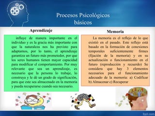 Aprendizaje
influye de manera importante en el
individuo y es la gracia más importante con
que la naturaleza nos ha previsto para
adaptarnos, por lo tanto, el aprendizaje
garantiza un futuro más prometedor, por que
los seres humanos tienen mayor capacidad
para modificar el comportamiento. Por muy
relevante que sea un aprendizaje, es
necesario que la persona lo trabaje, lo
construya y le dé un grado de significación,
para que este sea almacenado en la memoria
y pueda recuperarse cuando sea necesario.
Memoria
La memoria es el reflejo de lo que
existió en el pasado. Este reflejo está
basado en la formación de conexiones
temporales suficientemente firmes
(fijación de la memoria) y en su
actualización o funcionamiento en el
futuro (reproducción y recuerdo) Se
considera que hay 3 elementos
necesarios para el funcionamiento
adecuado de la memoria: a) Codificar
b) Almacenar c) Recuperar
Procesos Psicológicos
básicos
 