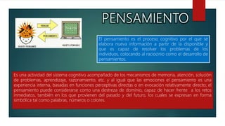 El pensamiento es el proceso cognitivo por el que se
elabora nueva información a partir de la disponible y
que es capaz de resolver los problemas de los
individuos, colocando al raciocinio como el desarrollo de
pensamientos.
Es una actividad del sistema cognitivo acompañado de los mecanismos de memoria, atención, solución
de problemas, aprendizaje, razonamiento, etc. y al igual que las emociones el pensamiento es una
experiencia interna, basadas en funciones perceptivas directas o en evocación relativamente directo; el
pensamiento puede considerarse como una destreza de dominio, capaz de hacer frente a los retos
inmediatos, también en los que provienen del pasado y del futuro, los cuales se expresan en forma
simbólica tal como palabras, números o colores.
 