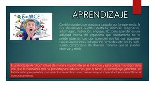 Cambio duradero de conducta causado por la experiencia, la
cual determinara nuestras destrezas motoras, imaginación,
autoimagen, motivación, lenguaje, etc.; pero aprender es una
actividad interna del organismo que directamente no se
puede observar. Los que aprenden son los que adquieren
nuevas asociaciones, información, aptitudes, etc. Por lo tanto,
suelen comportarse de diversas maneras que se pueden
observar y medir.
El aprendizaje de “algo” influye de manera importante en el individuo y es la gracia más importante
con que la naturaleza nos ha previsto para adaptarnos, por lo tanto, el aprendizaje garantiza un
futuro más prometedor por que los seres humanos tienen mayor capacidad para modificar el
comportamiento.
 