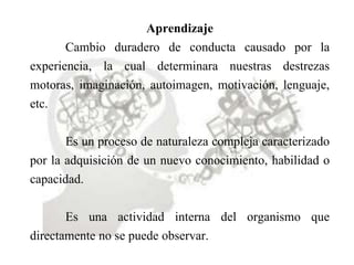 Aprendizaje
Cambio duradero de conducta causado por la
experiencia, la cual determinara nuestras destrezas
motoras, imaginación, autoimagen, motivación, lenguaje,
etc.
Es un proceso de naturaleza compleja caracterizado
por la adquisición de un nuevo conocimiento, habilidad o
capacidad.
Es una actividad interna del organismo que
directamente no se puede observar.
 