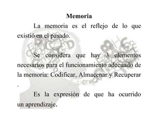 Memoria
La memoria es el reflejo de lo que
existió en el pasado.
Se considera que hay 3 elementos
necesarios para el funcionamiento adecuado de
la memoria: Codificar, Almacenar y Recuperar
.
Es la expresión de que ha ocurrido
un aprendizaje.
 