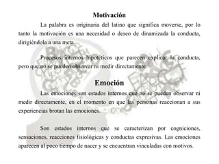 Motivación
La palabra es originaria del latino que significa moverse, por lo
tanto la motivación es una necesidad o deseo de dinamizada la conducta,
dirigiéndola a una meta.
Procesos internos hipotéticos que parecen explicar la conducta,
pero que no se pueden observar ni medir directamente.
Emoción
Las emociones son estados internos que no se pueden observar ni
medir directamente, en el momento en que las personas reaccionan a sus
experiencias brotan las emociones.
Son estados internos que se caracterizan por cogniciones,
sensaciones, reacciones fisiológicas y conductas expresivas. Las emociones
aparecen al poco tiempo de nacer y se encuentran vinculadas con motivos.
 