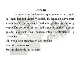 Lenguaje
Es una parte fundamental que genera en el sujeto
la identidad individual y social, El lenguaje sirve para
comunicarse, y se hace mediante gestos, posturas y
expresión corporal, es un medio por el cual el hombre
puede expresar sus pensamientos, sentimientos y
vivencias.
El lenguaje se organiza en dos niveles:
a) el de los sonidos
b) significado de las palabras
 