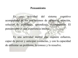Pensamiento
Es una actividad del sistema cognitivo
acompañado de los mecanismos de memoria, atención,
solución de problemas, aprendizaje, razonamiento. El
pensamiento es una experiencia interna.
Es una actividad mental que requiere esfuerzo,
capaz de prever y anticipar conductas, y con la capacidad
de enfrentar un problema, lo conoce y lo resuelve.
 