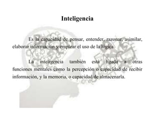 Inteligencia
Es la capacidad de pensar, entender, razonar, asimilar,
elaborar información y emplear el uso de la lógica.
La inteligencia también está ligada a otras
funciones mentales como la percepción o capacidad de recibir
información, y la memoria, o capacidad de almacenarla.
 
