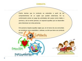 Podría decirse que la conducta es entendida a partir de los
comportamientos de un sujeto que pueden observarse. En su
conformación entran en juego las actividades del cuerpo (como hablar o
caminar) y de la mente (pensar), en especial aquellas que se desarrollan
para interactuar con otras personas.
Si la persona respeta aquellas reglas que, en el marco de una comunidad,
se consideran como aceptables o valiosas, se dirá que tiene una conducta
formal.
 