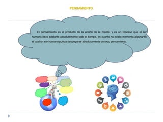El pensamiento es el producto de la acción de la mente, y es un proceso que el ser
humano lleva adelante absolutamente todo el tiempo, en cuanto no existe momento alguno en
el cual un ser humano pueda despegarse absolutamente de todo pensamiento.
.
 