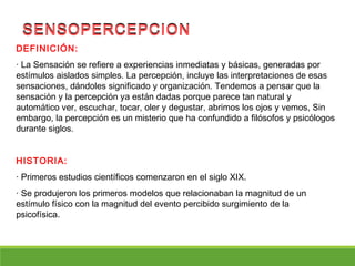 DEFINICIÓN:
· La Sensación se refiere a experiencias inmediatas y básicas, generadas por
estímulos aislados simples. La percepción, incluye las interpretaciones de esas
sensaciones, dándoles significado y organización. Tendemos a pensar que la
sensación y la percepción ya están dadas porque parece tan natural y
automático ver, escuchar, tocar, oler y degustar, abrimos los ojos y vemos, Sin
embargo, la percepción es un misterio que ha confundido a filósofos y psicólogos
durante siglos.
HISTORIA:
· Primeros estudios científicos comenzaron en el siglo XIX.
· Se produjeron los primeros modelos que relacionaban la magnitud de un
estímulo físico con la magnitud del evento percibido surgimiento de la
psicofísica.
SENSOPERCEPCIONSENSOPERCEPCION
 
