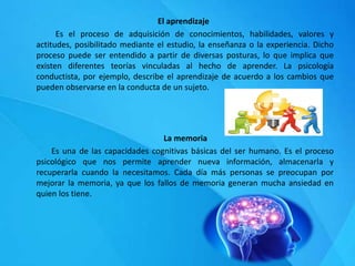 El aprendizaje
Es el proceso de adquisición de conocimientos, habilidades, valores y
actitudes, posibilitado mediante el estudio, la enseñanza o la experiencia. Dicho
proceso puede ser entendido a partir de diversas posturas, lo que implica que
existen diferentes teorías vinculadas al hecho de aprender. La psicología
conductista, por ejemplo, describe el aprendizaje de acuerdo a los cambios que
pueden observarse en la conducta de un sujeto.
La memoria
Es una de las capacidades cognitivas básicas del ser humano. Es el proceso
psicológico que nos permite aprender nueva información, almacenarla y
recuperarla cuando la necesitamos. Cada día más personas se preocupan por
mejorar la memoria, ya que los fallos de memoria generan mucha ansiedad en
quien los tiene.
 
