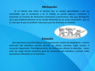 Motivación
Es el interés que tiene el alumno por su propio aprendizaje o por las
actividades que le conducen a él. El interés se puede adquirir, mantener o
aumentar en función de elementos intrínsecos y extrínsecos. Hay que distinguirlo
de lo que tradicionalmente se ha venido llamando en las aulas motivación, que no
es más que lo que el profesor hace para que los alumnos se motiven.
Emoción
Son reacciones psicofisiológicas que representan modos de adaptación a ciertos
estímulos del individuo cuando percibe un objeto, persona, lugar, suceso, o
recuerdo importante. Psicológicamente, las emociones alteran la atención, hacen
subir de rango ciertas conductas guía de respuestas del individuo y activan redes
asociativas relevantes en la memoria.
 