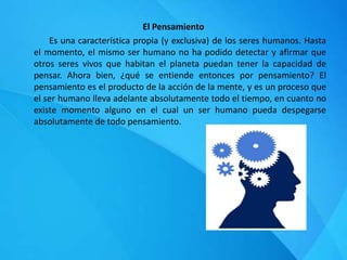 El Pensamiento
Es una característica propia (y exclusiva) de los seres humanos. Hasta
el momento, el mismo ser humano no ha podido detectar y afirmar que
otros seres vivos que habitan el planeta puedan tener la capacidad de
pensar. Ahora bien, ¿qué se entiende entonces por pensamiento? El
pensamiento es el producto de la acción de la mente, y es un proceso que
el ser humano lleva adelante absolutamente todo el tiempo, en cuanto no
existe momento alguno en el cual un ser humano pueda despegarse
absolutamente de todo pensamiento.
 