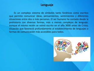 Lenguaje
Es un complejo sistema de símbolos tanto fonéticos como escritos
que permite comunicar ideas, pensamientos, sentimientos y diferentes
situaciones entre dos o más personas. El ser humano ha contado desde la
prehistoria con diversas formas, más o menos complejas de lenguaje,
aunque el mismo recién se volvió escrito en el año 3000 antes de Cristo,
situación que favoreció profundamente al establecimiento de lenguajes o
formas de comunicación más accesibles para todos.
 