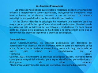 Los Procesos Psicológicos
Los procesos Psicológicos que estudia la Psicología pueden ser concebidos
unitaria e integralmente como capacidades, incluyendo las emociones, cuya
base o fuente es el sistema nervioso y sus estructuras. Los procesos
psicológicos son posibilitados por la constitución del cerebro.
En las últimas décadas la psicología ha mostrado una atención cada vez
mayor por el papel de la cognición en el aprendizaje humano, liberándose de
los aspectos más restrictivos de los enfoques conductistas. Es decir, buena
parte del trabajo de la psicología se ha dirigido a la comprensión de lo que se
denominan los procesos cognitivos o procesos psicológicos.
Características:
Según Casales,J.C,(1989). los procesos psicológicos son derivados del
aprendizaje y las vivencias del ser humano, forman parte del resultado de los
actos. Es decir, las actitudes se desarrollan y crean a lo largo de la vida del
sujeto, esto mismo es condicionado por el
"contexto social".
Gardner,(2001) nos muestra 11 procesos psicológicos básicos, los cuales define
como parte integral del individuo para lograr identificarse, permitiéndose así
distinguirse de otras especies.
*Todo proceso permite a las personas interactuar con su medio ambiente.
 