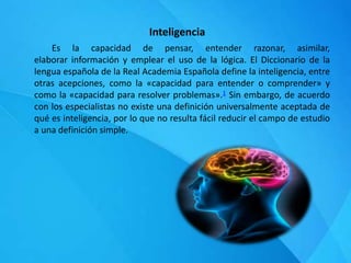 Inteligencia
Es la capacidad de pensar, entender razonar, asimilar,
elaborar información y emplear el uso de la lógica. El Diccionario de la
lengua española de la Real Academia Española define la inteligencia, entre
otras acepciones, como la «capacidad para entender o comprender» y
como la «capacidad para resolver problemas».1 Sin embargo, de acuerdo
con los especialistas no existe una definición universalmente aceptada de
qué es inteligencia, por lo que no resulta fácil reducir el campo de estudio
a una definición simple.
 