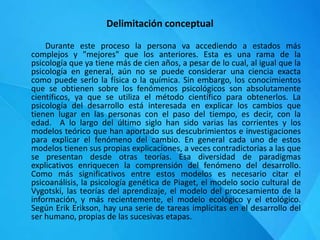 Delimitación conceptual
Durante este proceso la persona va accediendo a estados más
complejos y "mejores" que los anteriores. Esta es una rama de la
psicología que ya tiene más de cien años, a pesar de lo cual, al igual que la
psicología en general, aún no se puede considerar una ciencia exacta
como puede serlo la física o la química. Sin embargo, los conocimientos
que se obtienen sobre los fenómenos psicológicos son absolutamente
científicos, ya que se utiliza el método científico para obtenerlos. La
psicología del desarrollo está interesada en explicar los cambios que
tienen lugar en las personas con el paso del tiempo, es decir, con la
edad. A lo largo del último siglo han sido varias las corrientes y los
modelos teórico que han aportado sus descubrimientos e investigaciones
para explicar el fenómeno del cambio. En general cada uno de estos
modelos tienen sus propias explicaciones, a veces contradictorias a las que
se presentan desde otras teorías. Esa diversidad de paradigmas
explicativos enriquecen la comprensión del fenómeno del desarrollo.
Como más significativos entre estos modelos es necesario citar el
psicoanálisis, la psicología genética de Piaget, el modelo socio cultural de
Vygotski, las teorías del aprendizaje, el modelo del procesamiento de la
información, y más recientemente, el modelo ecológico y el etológico.
Según Erik Erikson, hay una serie de tareas implícitas en el desarrollo del
ser humano, propias de las sucesivas etapas.
 