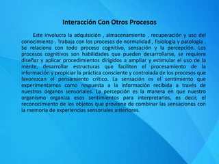 Interacción Con Otros Procesos
Este involucra la adquisición , almacenamiento , recuperación y uso del
conocimiento . Trabaja con los procesos de normalidad , fisiología y patología .
Se relaciona con todo proceso cognitivo, sensación y la percepción. Los
procesos cognitivos son habilidades que pueden desarrollarse, se requiere
diseñar y aplicar procedimientos dirigidos a ampliar y estimular el uso de la
mente, desarrollar estructuras que faciliten el procesamiento de la
información y propiciar la práctica consciente y controlada de los procesos que
favorezcan el pensamiento crítico. La sensación es el sentimiento que
experimentamos como respuesta a la información recibida a través de
nuestros órganos sensoriales. La percepción es la manera en que nuestro
organismo organiza esos sentimientos para interpretarlos, es decir, el
reconocimiento de los objetos que proviene de combinar las sensaciones con
la memoria de experiencias sensoriales anteriores.
 