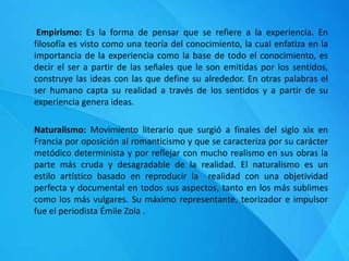Empirismo: Es la forma de pensar que se refiere a la experiencia. En
filosofía es visto como una teoría del conocimiento, la cual enfatiza en la
importancia de la experiencia como la base de todo el conocimiento, es
decir el ser a partir de las señales que le son emitidas por los sentidos,
construye las ideas con las que define su alrededor. En otras palabras el
ser humano capta su realidad a través de los sentidos y a partir de su
experiencia genera ideas.
Naturalismo: Movimiento literario que surgió a finales del siglo xix en
Francia por oposición al romanticismo y que se caracteriza por su carácter
metódico determinista y por reflejar con mucho realismo en sus obras la
parte más cruda y desagradable de la realidad. El naturalismo es un
estilo artístico basado en reproducir la realidad con una objetividad
perfecta y documental en todos sus aspectos, tanto en los más sublimes
como los más vulgares. Su máximo representante, teorizador e impulsor
fue el periodista Émile Zola .
 