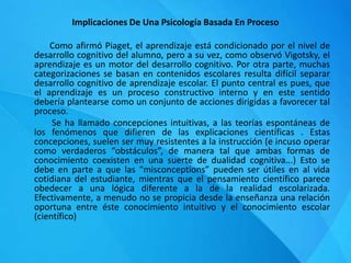 Implicaciones De Una Psicología Basada En Proceso
Como afirmó Piaget, el aprendizaje está condicionado por el nivel de
desarrollo cognitivo del alumno, pero a su vez, como observó Vigotsky, el
aprendizaje es un motor del desarrollo cognitivo. Por otra parte, muchas
categorizaciones se basan en contenidos escolares resulta difícil separar
desarrollo cognitivo de aprendizaje escolar. El punto central es pues, que
el aprendizaje es un proceso constructivo interno y en este sentido
debería plantearse como un conjunto de acciones dirigidas a favorecer tal
proceso.
Se ha llamado concepciones intuitivas, a las teorías espontáneas de
los fenómenos que difieren de las explicaciones científicas . Estas
concepciones, suelen ser muy resistentes a la instrucción (e incuso operar
como verdaderos “obstáculos”, de manera tal que ambas formas de
conocimiento coexisten en una suerte de dualidad cognitiva...) Esto se
debe en parte a que las “misconceptions” pueden ser útiles en al vida
cotidiana del estudiante, mientras que el pensamiento científico parece
obedecer a una lógica diferente a la de la realidad escolarizada.
Efectivamente, a menudo no se propicia desde la enseñanza una relación
oportuna entre éste conocimiento intuitivo y el conocimiento escolar
(científico)
 