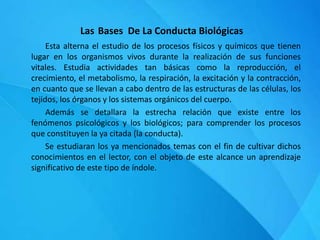 Las Bases De La Conducta Biológicas
Esta alterna el estudio de los procesos físicos y químicos que tienen
lugar en los organismos vivos durante la realización de sus funciones
vitales. Estudia actividades tan básicas como la reproducción, el
crecimiento, el metabolismo, la respiración, la excitación y la contracción,
en cuanto que se llevan a cabo dentro de las estructuras de las células, los
tejidos, los órganos y los sistemas orgánicos del cuerpo.
Además se detallara la estrecha relación que existe entre los
fenómenos psicológicos y los biológicos; para comprender los procesos
que constituyen la ya citada (la conducta).
Se estudiaran los ya mencionados temas con el fin de cultivar dichos
conocimientos en el lector, con el objeto de este alcance un aprendizaje
significativo de este tipo de índole.
 