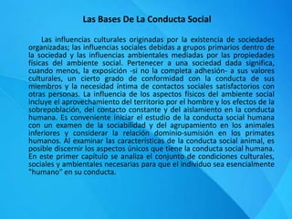 Las Bases De La Conducta Social
Las influencias culturales originadas por la existencia de sociedades
organizadas; las influencias sociales debidas a grupos primarios dentro de
la sociedad y las influencias ambientales mediadas por las propiedades
físicas del ambiente social. Pertenecer a una sociedad dada significa,
cuando menos, la exposición -si no la completa adhesión- a sus valores
culturales, un cierto grado de conformidad con la conducta de sus
miembros y la necesidad íntima de contactos sociales satisfactorios con
otras personas. La influencia de los aspectos físicos del ambiente social
incluye el aprovechamiento del territorio por el hombre y los efectos de la
sobrepoblación, del contacto constante y del aislamiento en la conducta
humana. Es conveniente iniciar el estudio de la conducta social humana
con un examen de la sociabilidad y del agrupamiento en los animales
inferiores y considerar la relación dominio-sumisión en los primates
humanos. Al examinar las características de la conducta social animal, es
posible discernir los aspectos únicos que tiene la conducta social humana.
En este primer capítulo se analiza el conjunto de condiciones culturales,
sociales y ambientales necesarias para que el individuo sea esencialmente
"humano" en su conducta.
 